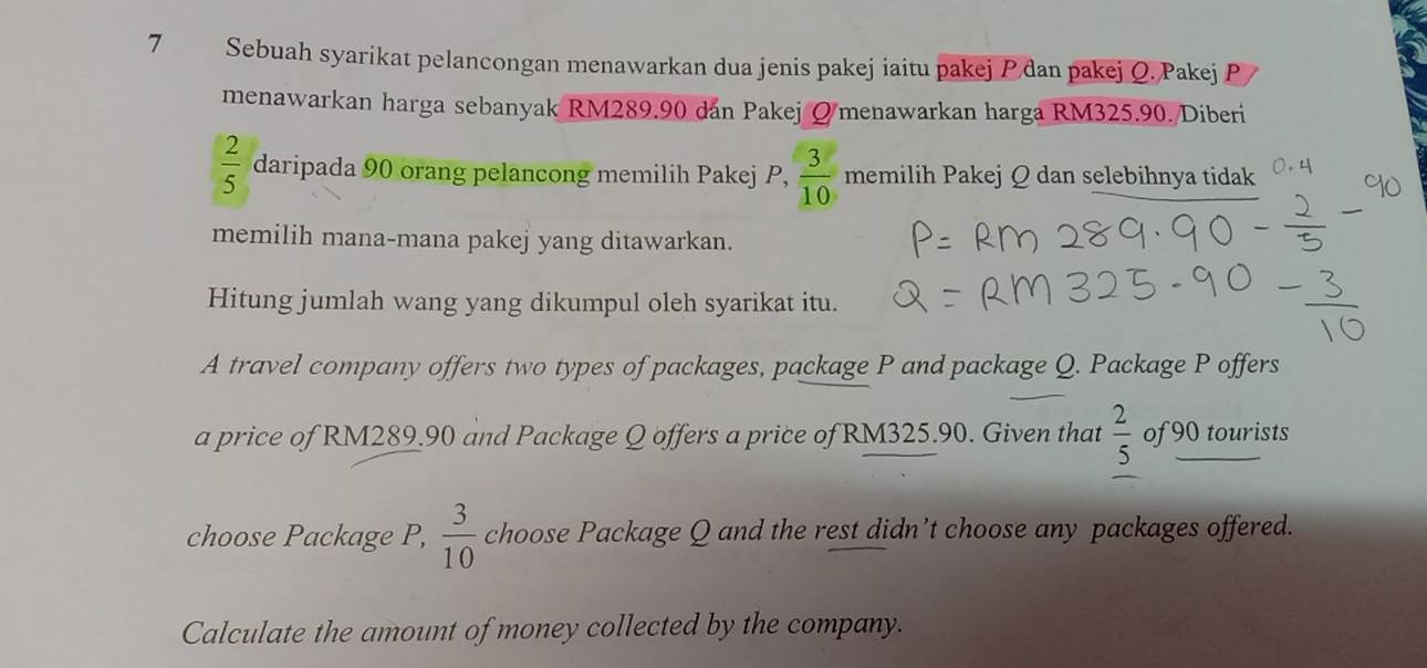 Sebuah syarikat pelancongan menawarkan dua jenis pakej iaitu pakej đan pakej Q. Pakej P 
menawarkan harga sebanyak RM289.90 dan Pakej Ømenawarkan harga RM325.90. Diberi
 2/5  daripada 90 orang pelancong memilih Pakej P,  3/10  memilih Pakej Q dan selebihnya tidak 
memilih mana-mana pakej yang ditawarkan. 
Hitung jumlah wang yang dikumpul oleh syarikat itu. 
A travel company offers two types of packages, package P and package Q. Package P offers 
a price of RM289.90 and Package Q offers a price of RM325.90. Given that  2/5  of 90 tourists 
choose Package P,  3/10  choose Package Q and the rest didn’t choose any packages offered. 
Calculate the amount of money collected by the company.