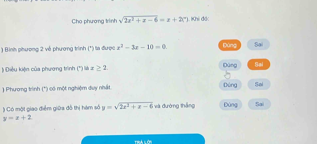 Cho phương trình sqrt(2x^2+x-6)=x+2(^*). Khi đó:
Đùng
) Bình phương 2 về phương trình (*) ta được x^2-3x-10=0. Sai
) Điều kiện của phương trình (*) là x≥ 2.
Đúng Sai
) Phương trình (*) có một nghiệm duy nhất.
Đúng Sai
) Có một giao điểm giữa đồ thị hàm số y=sqrt(2x^2+x-6) và đường thẳng Đúng Sai
y=x+2. 
trá lời