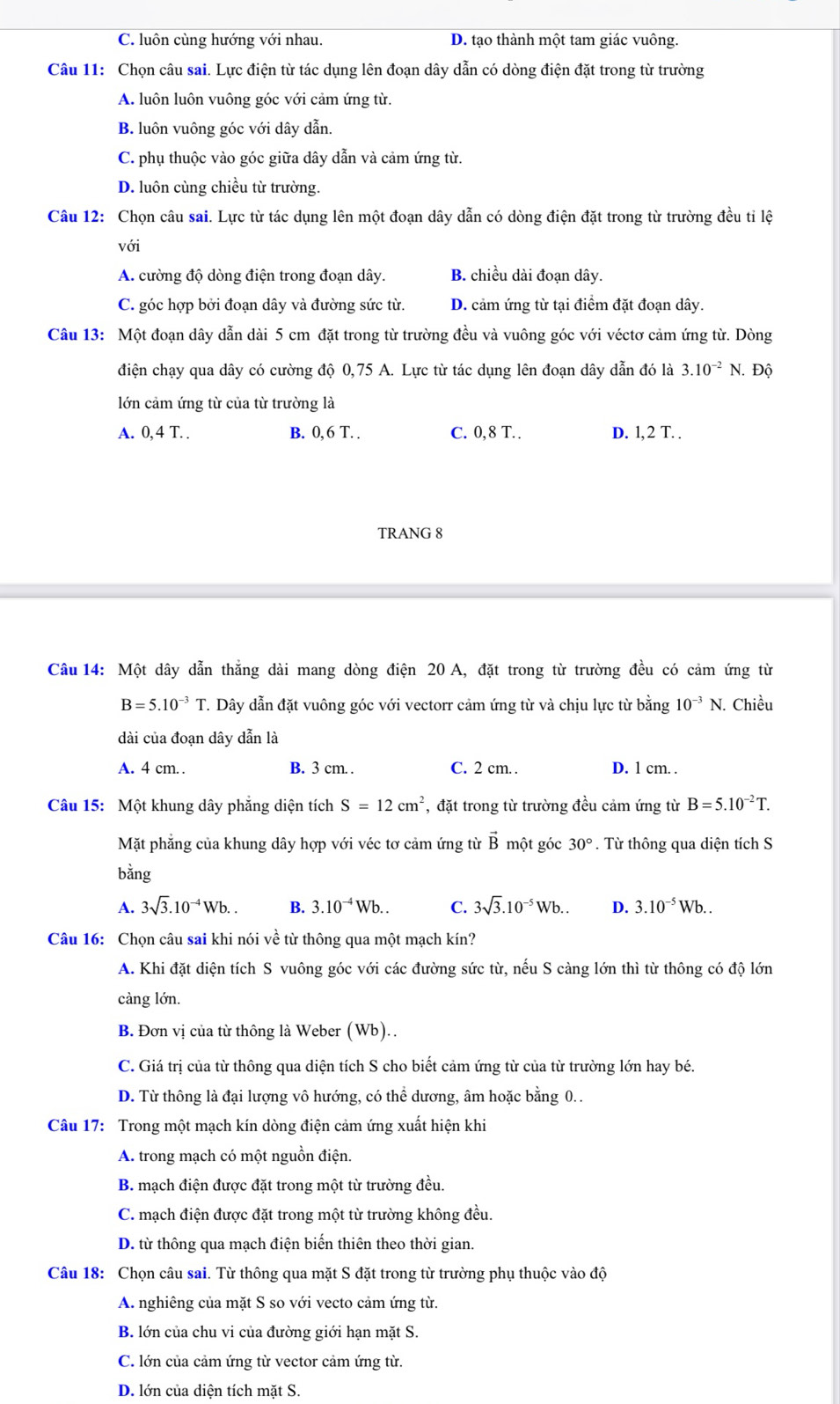 C. luôn cùng hướng với nhau. D. tạo thành một tam giác vuông.
Câu 11: Chọn câu sai. Lực điện từ tác dụng lên đoạn dây dẫn có dòng điện đặt trong từ trường
A. luôn luôn vuông góc với cảm ứng từ.
B. luôn vuông góc với dây dẫn.
C. phụ thuộc vào góc giữa dây dẫn và cảm ứng từ.
D. luôn cùng chiều từ trường.
Câu 12: Chọn câu sai. Lực từ tác dụng lên một đoạn dây dẫn có dòng điện đặt trong từ trường đều tỉ lệ
với
A. cường độ dòng điện trong đoạn dây. B. chiều dài đoạn dây.
C. góc hợp bởi đoạn dây và đường sức từ. D. cảm ứng từ tại điểm đặt đoạn dây.
Câu 13: Một đoạn dây dẫn dài 5 cm đặt trong từ trường đều và vuông góc với véctơ cảm ứng từ. Dòng
điện chạy qua dây có cường độ 0,75 A. Lực từ tác dụng lên đoạn dây dẫn đó là 3.10^(-2)N. Độ
lớn cảm ứng từ của từ trường là
A. 0, 4 T. . B. 0, 6 T. . C. 0,8 T. . D. l, 2 T. .
TRANG 8
Câu 14: Một dây dẫn thắng dài mang dòng điện 20 A, đặt trong từ trường đều có cảm ứng từ
B=5.10^(-3) T. Dây dẫn đặt vuông góc với vectorr cảm ứng từ và chịu lực từ bằng 10^(-3)N J. Chiều
dài của đoạn dây dẫn là
A. 4 cm. . B. 3 cm. . C. 2 cm. . D. 1 cm. .
Câu 15: Một khung dây phẳng diện tích S=12cm^2 , đặt trong từ trường đều cảm ứng từ B=5.10^(-2)T.
Mặt phẳng của khung dây hợp với véc tơ cảm ứng từ vector Bmhat Qt góc 30°. Từ thông qua diện tích S
bằng
A. 3sqrt(3).10^(-4)Wb.. B. 3.10^(-4)Wb.. C. 3sqrt(3).10^(-5)Wb.. D. 3.10^(-5)Wb..
Câu 16: Chọn câu sai khi nói về từ thông qua một mạch kín?
A. Khi đặt diện tích S vuông góc với các đường sức từ, nếu S càng lớn thì từ thông có độ lớn
càng lớn.
B. Đơn vị của từ thông là Weber (Wb)..
C. Giá trị của từ thông qua diện tích S cho biết cảm ứng từ của từ trường lớn hay bé.
D. Từ thông là đại lượng vô hướng, có thể dương, âm hoặc bằng 0. .
Câu 17: Trong một mạch kín dòng điện cảm ứng xuất hiện khi
A. trong mạch có một nguồn điện.
B. mạch điện được đặt trong một từ trường đều.
C. mạch điện được đặt trong một từ trường không đều.
D. từ thông qua mạch điện biến thiên theo thời gian.
Câu 18: Chọn câu sai. Từ thông qua mặt S đặt trong từ trường phụ thuộc vào độ
A. nghiêng của mặt S so với vecto cảm ứng từ.
B. lớn của chu vi của đường giới hạn mặt S.
C. lớn của cảm ứng từ vector cảm ứng từ.
D. lớn của diện tích mặt S.