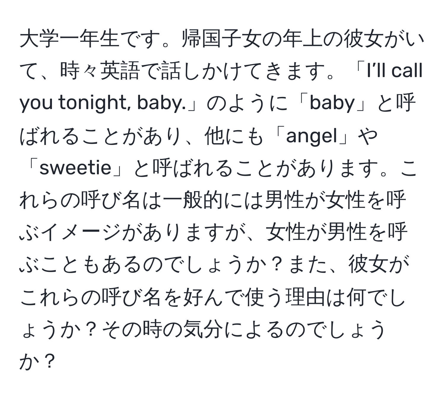 大学一年生です。帰国子女の年上の彼女がいて、時々英語で話しかけてきます。「I’ll call you tonight, baby.」のように「baby」と呼ばれることがあり、他にも「angel」や「sweetie」と呼ばれることがあります。これらの呼び名は一般的には男性が女性を呼ぶイメージがありますが、女性が男性を呼ぶこともあるのでしょうか？また、彼女がこれらの呼び名を好んで使う理由は何でしょうか？その時の気分によるのでしょうか？