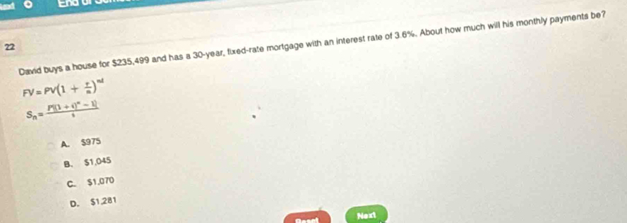 End
David buys a house for $235,499 and has a 30-year, fixed-rate mortgage with an interest rate of 3.6%. About how much will his monthly payments be?
22
FV=PV(1+ r/n )^nd
S_n=frac P[(1+i)^n-1]i
A. $975
B. S1,045
C. $1,070
D. $1,281
Next