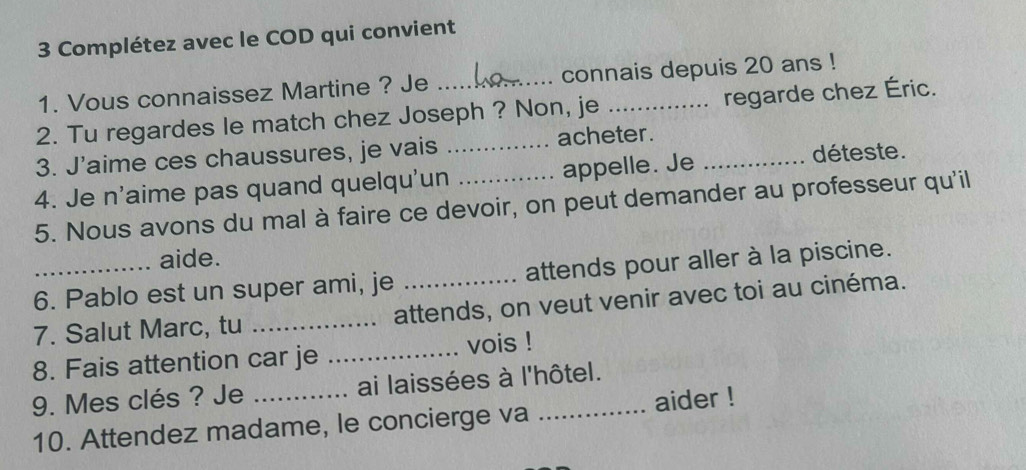 Complétez avec le COD qui convient 
1. Vous connaissez Martine ? Je _connais depuis 20 ans ! 
2. Tu regardes le match chez Joseph ? Non, je _regarde chez Éric. 
3. J'aime ces chaussures, je vais _acheter. déteste. 
4. Je n'aime pas quand quelqu'un _appelle. Je_ 
5. Nous avons du mal à faire ce devoir, on peut demander au professeur qu'il 
aide. 
6. Pablo est un super ami, je attends pour aller à la piscine. 
7. Salut Marc, tu _attends, on veut venir avec toi au cinéma. 
8. Fais attention car je _vois ! 
9. Mes clés ? Je _ai laissées à l'hôtel. 
10. Attendez madame, le concierge va aider !