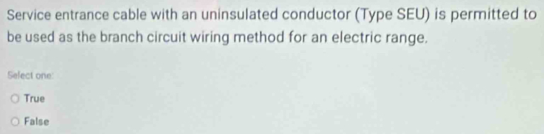 Service entrance cable with an uninsulated conductor (Type SEU) is permitted to
be used as the branch circuit wiring method for an electric range.
Select one:
True
False