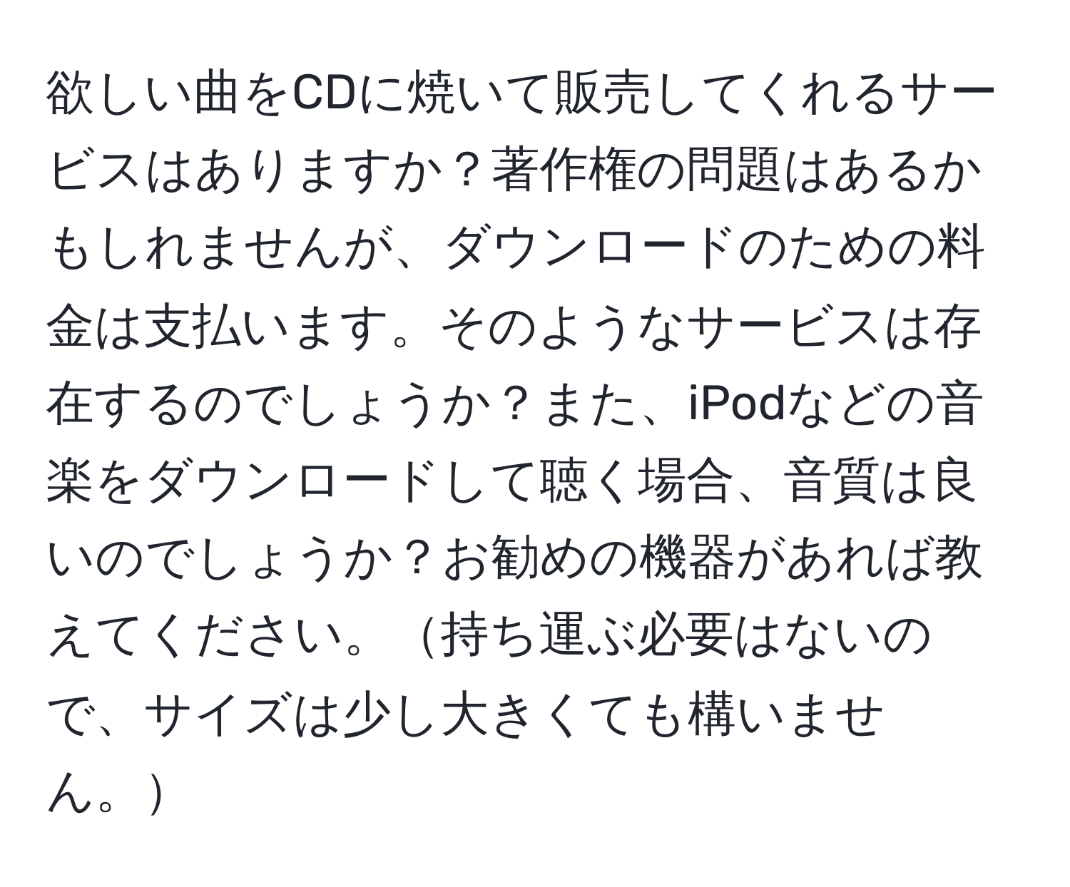 欲しい曲をCDに焼いて販売してくれるサービスはありますか？著作権の問題はあるかもしれませんが、ダウンロードのための料金は支払います。そのようなサービスは存在するのでしょうか？また、iPodなどの音楽をダウンロードして聴く場合、音質は良いのでしょうか？お勧めの機器があれば教えてください。持ち運ぶ必要はないので、サイズは少し大きくても構いません。