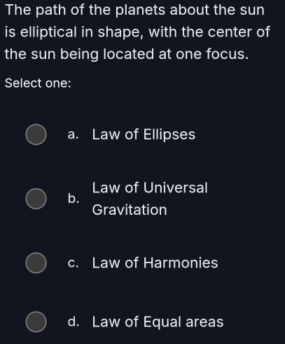 The path of the planets about the sun
is elliptical in shape, with the center of
the sun being located at one focus.
Select one:
a. Law of Ellipses
Law of Universal
b.
Gravitation
c. Law of Harmonies
d. Law of Equal areas