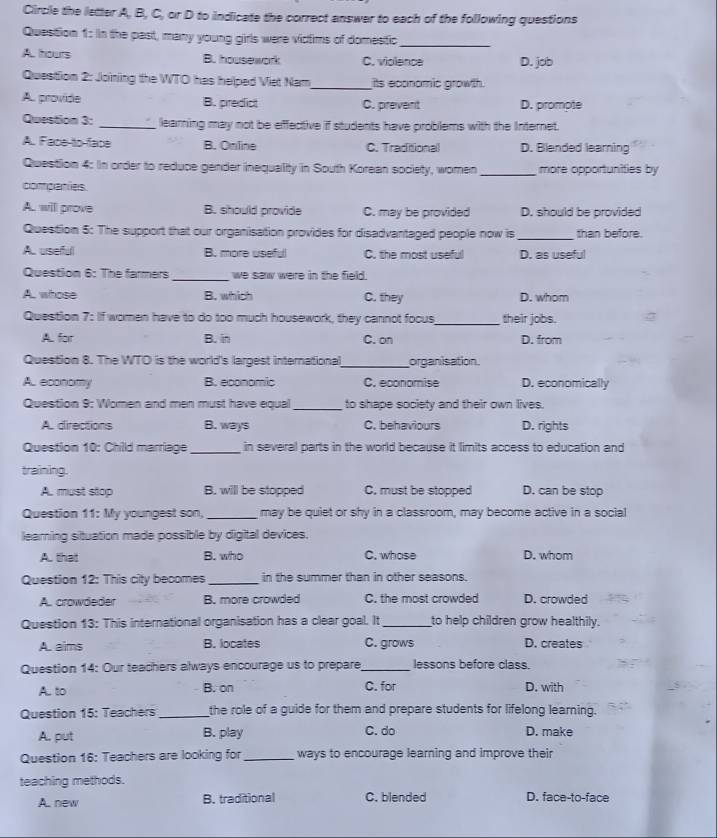 Circle the letter A, B, C, or D to indicate the correct answer to each of the following questions
Question 1: n the past, many young girls were victims of domestic_
A. hours B. housework C. violence D. job
Question 2: Joining the WTO has helped Viet Nam_ its economic growth.
A. provide B. predfict C. prevent D. prompte
Question 3: _learning may not be effective if students have problems with the Internet.
A. Face-to-face B. Online C. Traditional D. Blended leaming
Question 4: In order to reduce gender inequality in South Korean society, women_ more opportunities by
companies.
A. will prove B. should provide C. may be provided D. should be provided
Question 5: The support that our organisation provides for disadvantaged people now is _than before.
A.. urserful B. more useful C. the most useful D. as useful
Question 6: The farmers_ we saw were in the field.
A. whose B. which C. they D. whom
Question 7: If women have to do too much housework, they cannot focus_ their jobs.
A. for B. in C. on D. from
Question 8. The WTO is the world's largest international_ organisation.
A. economy B. economic C. economise D. economically
Question 9: Women and men must have equal_ to shape society and their own lives.
A. directions B. ways C. behaviours D. rights
Question 10: Chilld marriage _in several parts in the world because it limits access to education and
training.
A. must stop B. will be stopped C. must be stopped D. can be stop
Question 11: My youngest son, _may be quiet or shy in a classroom, may become active in a social
learning situation made possible by digital devices.
A. that B. who C. whose D. whom
Question 12: This city becomes _in the summer than in other seasons.
A. crowdeder B. more crowded C. the most crowded D. crowded
Question 13: This international organisation has a clear goal. It _to help children grow healthily.
A. aims B. locates C. grows D. creates
Question 14: Our teachers always encourage us to prepare_ lessons before class.
A. to B. on C. for D. with
Question 15: Teachers_ the role of a guide for them and prepare students for lifelong learning.
A. put B. play C. do D. make
Question 16: Teachers are looking for_ ways to encourage learning and improve their
teaching methods.
A. new B. traditional C. blended D. face-to-face