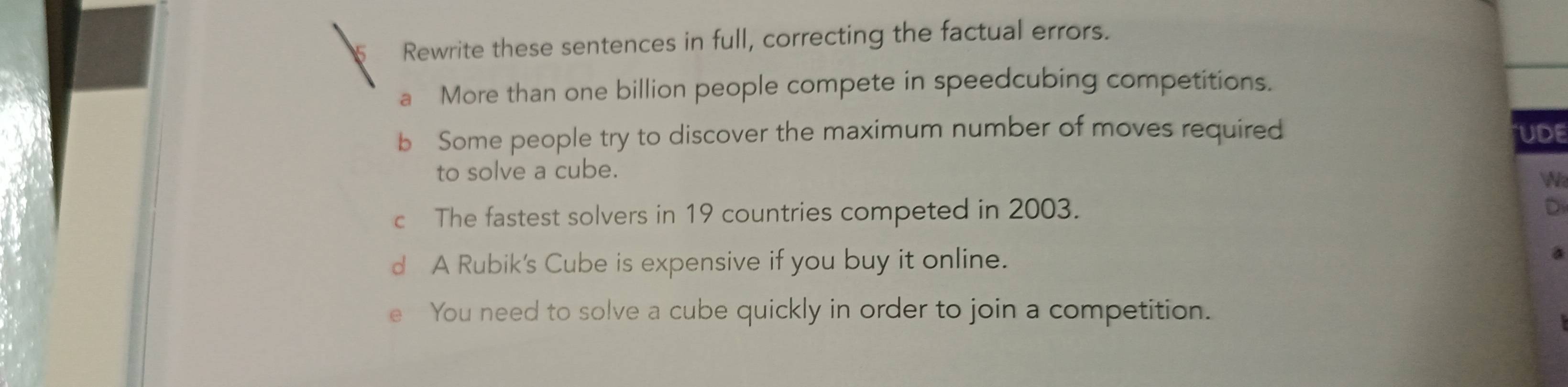 Rewrite these sentences in full, correcting the factual errors.
a More than one billion people compete in speedcubing competitions.
b Some people try to discover the maximum number of moves required UDE
to solve a cube.

i
c The fastest solvers in 19 countries competed in 2003.
D
d A Rubik's Cube is expensive if you buy it online.
You need to solve a cube quickly in order to join a competition.