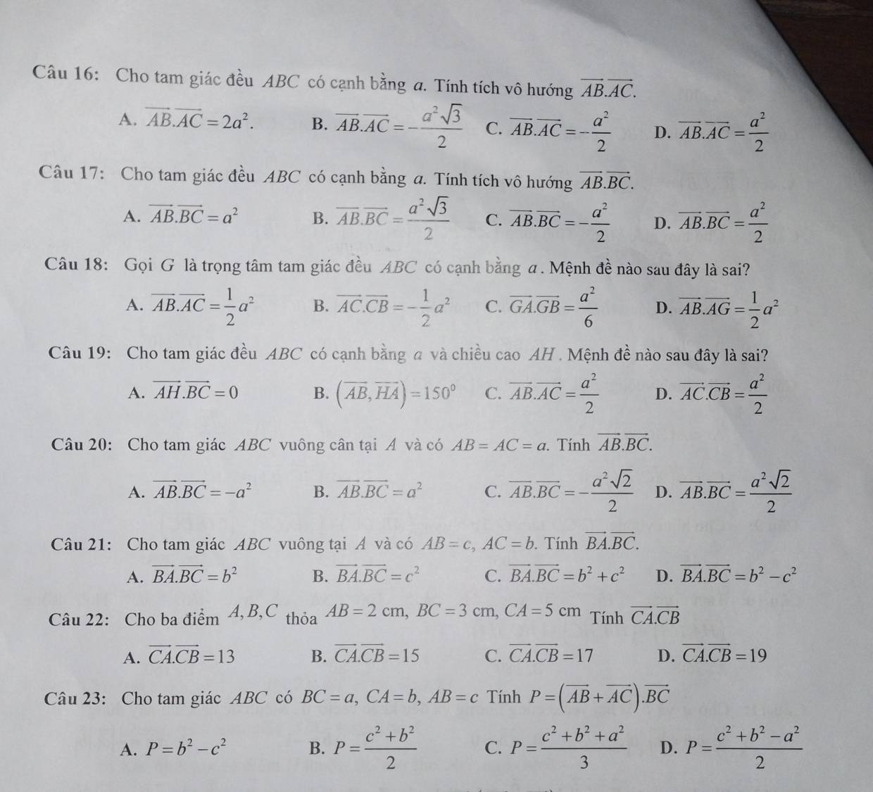 Cho tam giác đều ABC có cạnh bằng a. Tính tích vô hướng vector AB.vector AC.
A. vector AB.vector AC=2a^2. B. vector AB.vector AC=- a^2sqrt(3)/2  C. vector AB.vector AC=- a^2/2  D. overline AB.overline AC= a^2/2 
Câu 17: Cho tam giác đều ABC có cạnh bằng a. Tính tích vô hướng vector AB.vector BC.
A. vector AB.vector BC=a^2 B. overline AB.overline BC= a^2sqrt(3)/2  C. vector AB.vector BC=- a^2/2  D. overline AB.overline BC= a^2/2 
Câu 18: Gọi G là trọng tâm tam giác đều ABC có cạnh bằng a. Mệnh đề nào sau đây là sai?
A. overline AB.overline AC= 1/2 a^2 B. vector AC.vector CB=- 1/2 a^2 C. overline GA.overline GB= a^2/6  D. vector AB.vector AG= 1/2 a^2
Câu 19: Cho tam giác đều ABC có cạnh bằng a và chiều cao AH . Mệnh đề nào sau đây là sai?
A. vector AH.vector BC=0 B. (overline AB,overline HA)=150° C. vector AB.vector AC= a^2/2  D. vector AC.vector CB= a^2/2 
Câu 20: Cho tam giác ABC vuông cân tại Á và có AB=AC=a. Tính vector AB.vector BC.
A. vector AB.vector BC=-a^2 B. vector AB.vector BC=a^2 C. overline AB.overline BC=- a^2sqrt(2)/2  D. vector AB.overline BC= a^2sqrt(2)/2 
Câu 21: Cho tam giác ABC vuông tại Á và có AB=c,AC=b. Tính vector BA.vector BC.
A. vector BA.vector BC=b^2 B. vector BA.vector BC=c^2 C. vector BA.vector BC=b^2+c^2 D. vector BA.vector BC=b^2-c^2
Câu 22: Cho ba điểm 4, B,C thỏa AB=2cm,BC=3cm,CA=5cm Tính vector CA.vector CB
A. vector CA.vector CB=13 B. vector CA.vector CB=15 C. vector CA.vector CB=17 D. vector CA.vector CB=19
Câu 23: Cho tam giác ABC có BC=a,CA=b,AB=c Tính P=(vector AB+vector AC).vector BC
A. P=b^2-c^2 B. P= (c^2+b^2)/2  C. P= (c^2+b^2+a^2)/3  D. P= (c^2+b^2-a^2)/2 