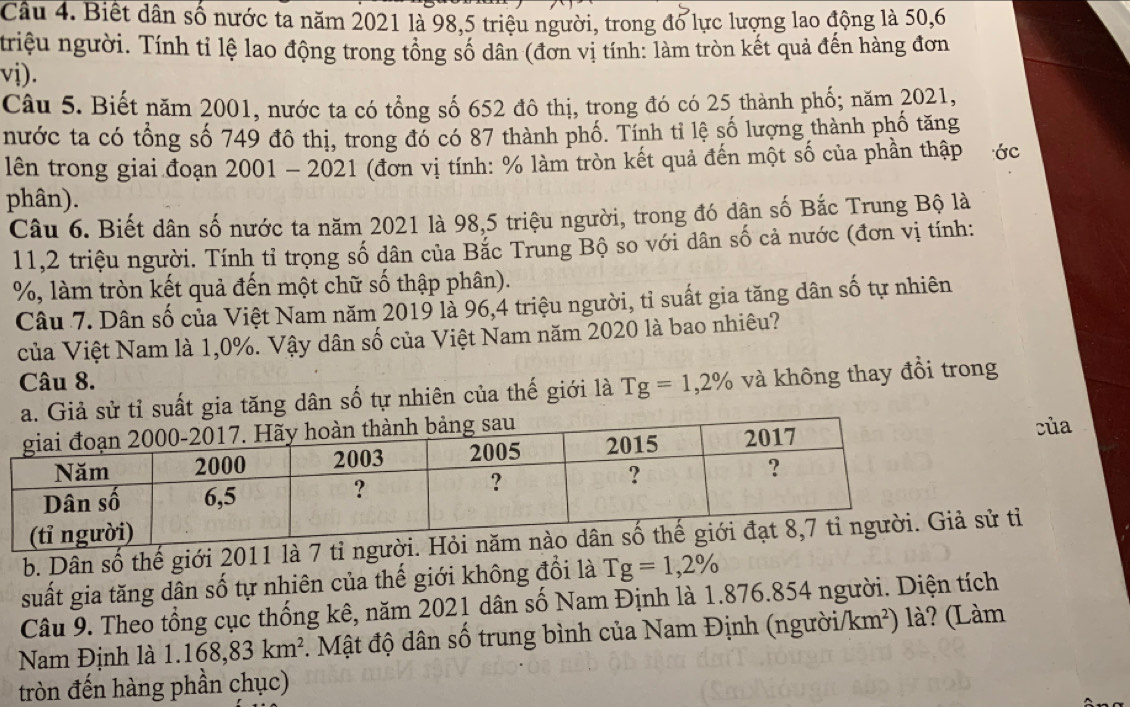 Biết dân số nước ta năm 2021 là 98,5 triệu người, trong đổ lực lượng lao động là 50,6
triệu người. Tính tỉ lệ lao động trong tổng số dân (đơn vị tính: làm tròn kết quả đến hàng đơn
vi).
Câu 5. Biết năm 2001, nước ta có tổng số 652 đô thị, trong đó có 25 thành phố; năm 2021,
nước ta có tổng số 749 đô thị, trong đó có 87 thành phố. Tính tỉ lệ số lượng thành phố tăng
lên trong giai đoạn 2001 - 2021 (đơn vị tính: % làm tròn kết quả đến một số của phần thập  ớc
phân).
Câu 6. Biết dân số nước ta năm 2021 là 98,5 triệu người, trong đó dân số Bắc Trung Bộ là
11,2 triệu người. Tính tỉ trọng số dân của Bắc Trung Bộ so với dân số cả nước (đơn vị tính:
%, làm tròn kết quả đến một chữ số thập phân).
Câu 7. Dân số của Việt Nam năm 2019 là 96,4 triệu người, tỉ suất gia tăng dân số tự nhiên
của Việt Nam là 1,0%. Vậy dân số của Việt Nam năm 2020 là bao nhiêu?
Câu 8. g=1,2% và không thay đổi trong
sử tỉ suất gia tăng dân số tự nhiên của thế giới là T
của
b. Dân số thế giới 2011 là 7 tỉ người. Hỏi sử tỉ
suất gia tăng dân số tự nhiên của thế giới không đổi là Tg=1,2%
Câu 9. Theo tổng cục thống kê, năm 2021 dân số Nam Định là 1.876.854 người. Diện tích
Nam Định là 1.168,83km^2 đ . Mật độ dân số trung bình của Nam Định (người/km²) là? (Làm
tròn đến hàng phần chục)