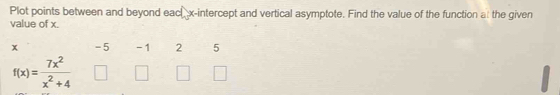 Plot points between and beyond each x-intercept and vertical asymptote. Find the value of the function at the given 
value of x.
x -5 -1 2 5
f(x)= 7x^2/x^2+4 