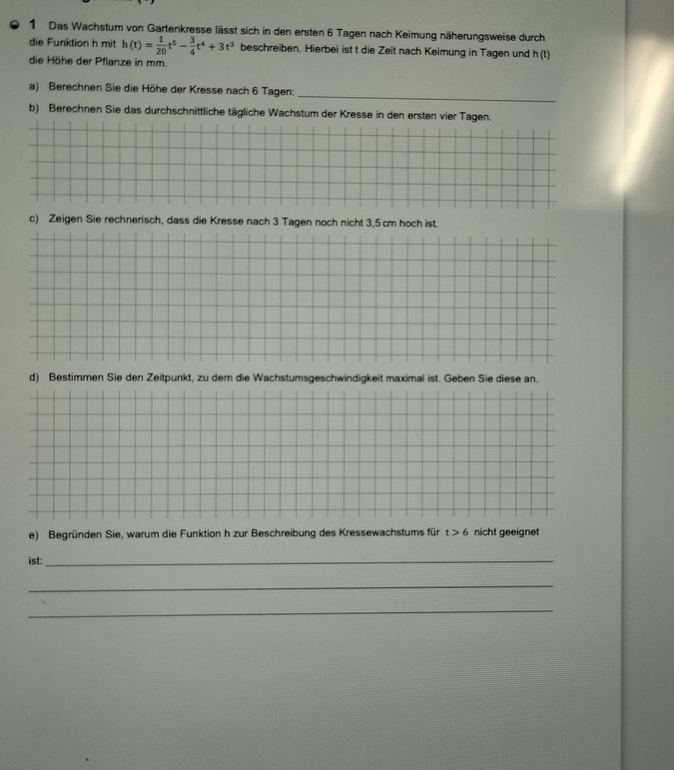 Das Wachstum von Gartenkresse lässt sich in den ersten 6 Tagen nach Keimung näherungsweise durch 
die Funktion h mit h(t)= 1/20 t^5- 3/4 t^4+3t^3 beschreiben. Hierbei ist t die Zeit nach Keimung in Tagen und h(t)
die Höhe der Pflanze in mm. 
a) Berechnen Sie die Höhe der Kresse nach 6 Tagen: 
_ 
b) Berechnen Sie das durchschnittliche tägliche Wachstum der Kresse in den ersten vier Tagen. 
c) Zeigen Sie rechnerisch, dass die Kresse nach 3 Tagen noch nicht 3.5 cm hoch ist. 
d) Bestimmen Sie den Zeitpunkt, zu dem die Wachstumsgeschwindigkeit maximal ist. Geben Sie diese an. 
e) Begründen Sie, warum die Funktion h zur Beschreibung des Kressewachstums für t>6 nicht geeignet 
ist:_ 
_ 
_