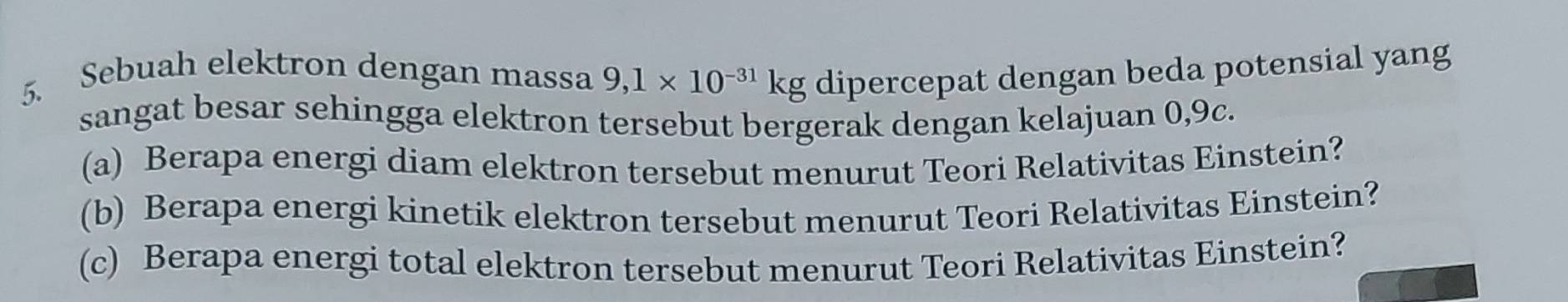 Sebuah elektron dengan massa 9,1* 10^(-31)kg dipercepat dengan beda potensial yang 
sangat besar sehingga elektron tersebut bergerak dengan kelajuan 0,9c. 
(a) Berapa energi diam elektron tersebut menurut Teori Relativitas Einstein? 
(b) Berapa energi kinetik elektron tersebut menurut Teori Relativitas Einstein? 
(c) Berapa energi total elektron tersebut menurut Teori Relativitas Einstein?