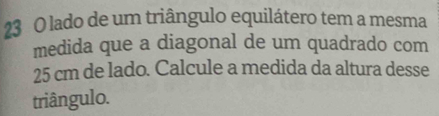 lado de um triângulo equilátero tem a mesma 
medida que a diagonal de um quadrado com
25 cm de lado. Calcule a medida da altura desse 
triângulo.