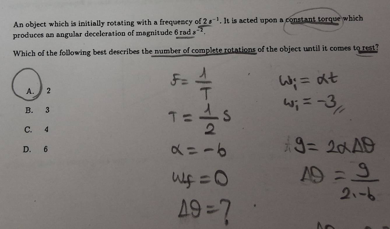 An object which is initially rotating with a frequency of 2s^(-1). It is acted upon a constant torque which
produces an angular deceleration of magnitude 6 rad s^(-2). 
Which of the following best describes the number of complete rotations of the object until it comes to rest?
A. 2
B. 3
C. 4
D. 6