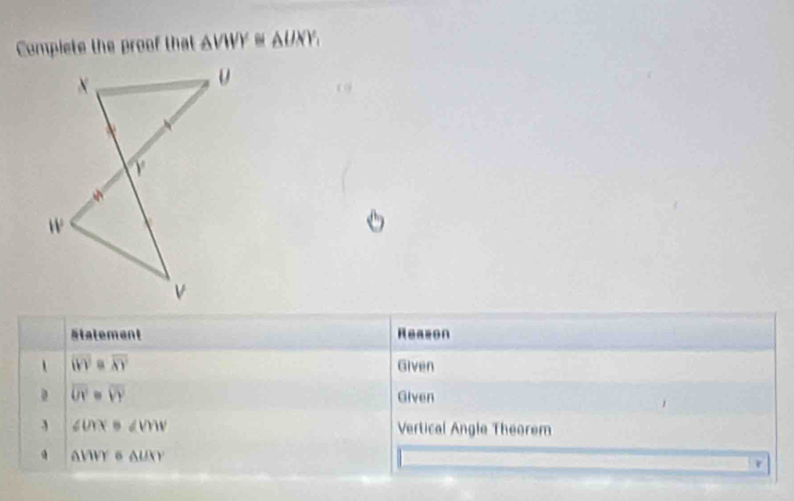 Compiete the proof that △ VWY≌ △ UXY, 
19 
Stalement Reazon 
、 overline (VY=overline XY Given
overline UY=overline VY
Given 
3 ∠ UYB∠ VMV Vertical Angle Theorem
△ WVY6 △ UXY