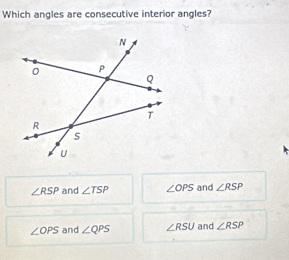 Which angles are consecutive interior angles?
∠ RSP and ∠ TSP ∠ OPS and ∠ RSP
∠ OPS and ∠ QPS ∠ RSU and ∠ RSP