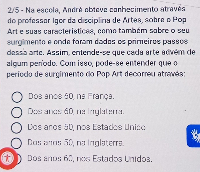 2/5 - Na escola, André obteve conhecimento através
do professor Igor da disciplina de Artes, sobre o Pop
Art e suas características, como também sobre o seu
surgimento e onde foram dados os primeiros passos
dessa arte. Assim, entende-se que cada arte advém de
algum período. Com isso, pode-se entender que o
período de surgimento do Pop Art decorreu através:
Dos anos 60, na França.
Dos anos 60, na Inglaterra.
Dos anos 50, nos Estados Unido
Dos anos 50, na Inglaterra.
i Dos anos 60, nos Estados Unidos.