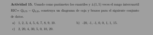 Actividad 15, Usando como parámetro los cuantiles y± (1,5) veces el rango intercuartil
RIC=Q_0.75-Q_0.25 , construya un diagrama de caja y brazos para el siguiente conjunto 
de datos. 
a) 1, 2, 3, 4, 5, 6, 7, 8, 9, 10. b) -20, -1, -1, 0, 0, 1, 1, 15. 
c) 2, 20, 4, 30, 5, 0, 10, 20.