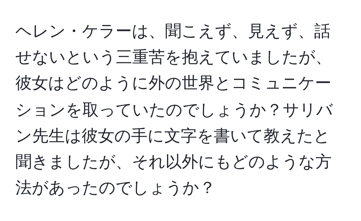 ヘレン・ケラーは、聞こえず、見えず、話せないという三重苦を抱えていましたが、彼女はどのように外の世界とコミュニケーションを取っていたのでしょうか？サリバン先生は彼女の手に文字を書いて教えたと聞きましたが、それ以外にもどのような方法があったのでしょうか？