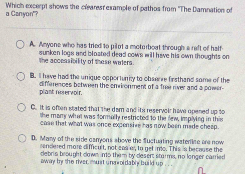 Which excerpt shows the clearest example of pathos from "The Damnation of
a Canyon"?
A. Anyone who has tried to pilot a motorboat through a raft of half-
sunken logs and bloated dead cows will have his own thoughts on
the accessibility of these waters.
B. I have had the unique opportunity to observe firsthand some of the
differences between the environment of a free river and a power-
plant reservoir.
C. It is often stated that the dam and its reservoir have opened up to
the many what was formally restricted to the few, implying in this
case that what was once expensive has now been made cheap.
D. Many of the side canyons above the fluctuating waterline are now
rendered more difficult, not easier, to get into. This is because the
debris brought down into them by desert storms, no longer carried
away by the river, must unavoidably build up . . .