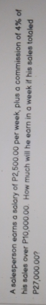 A salesperson earns a salary of P2,500.00 per week, plus a commission of 4% of 
his sales over P10,000.00. How much will he earn in a week if his sales totaled
P27,000.00?