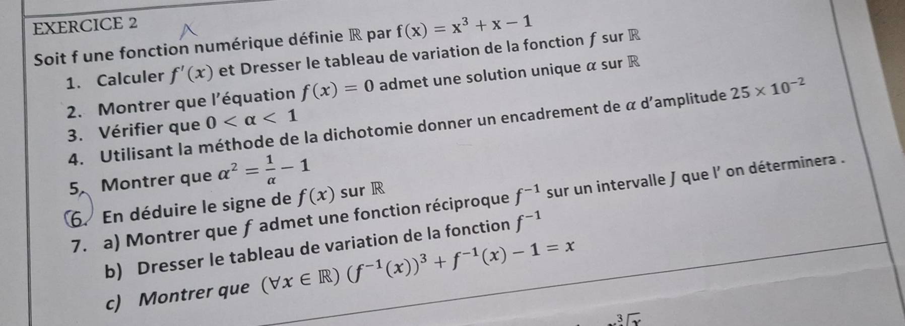 Soit f une fonction numérique définie R par f(x)=x^3+x-1
1. Calculer f'(x) et Dresser le tableau de variation de la fonction f sur R
2. Montrer que l'équation f(x)=0 admet une solution unique α sur R
4. Utilisant la méthode de la dichotomie donner un encadrement de α d'amplitude 25* 10^(-2)
3. Vérifier que 0 <1</tex> 
5、 Montrer que alpha^2= 1/alpha  -1
7. a) Montrer que f admet une fonction réciproque f^(-1) sur un intervalle J que l' on déterminera . 
6. En déduire le signe de f(x) sur R
b) Dresser le tableau de variation de la fonction f^(-1)
c) Montrer que (forall x∈ R)(f^(-1)(x))^3+f^(-1)(x)-1=x
sqrt[3](x)