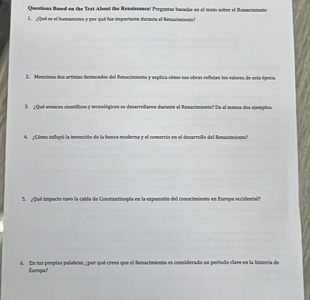 Questions Based on the Text About the Renaissance/ Preguntas basadas en el texto sobre el Renacimiento 
1 ¿Qué es el humanismo y por qué fue importante durante el Renacimiento? 
2. Menciona dos artistas destacados del Renacimiento y explica cómo sus obras reflejan los valores de esta época. 
3. ¿Qué avances científicos y tecnológicos se desarrollaron durante el Renacimiento? Da al menos dos ejemplos. 
4. ¿Cómo influyó la invención de la banca moderna y el comercio en el desarrollo del Renacimiento? 
5. ¿Qué impacto tuvo la caída de Constantinopla en la expansión del conocimiento en Europa occidental? 
6. En tus propias palabras, ¿por qué crees que el Renacimiento es considerado un período clave en la historia de 
Europa?