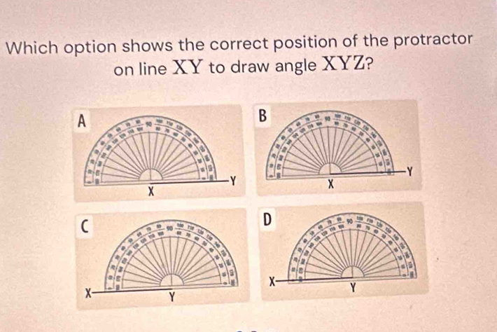 Which option shows the correct position of the protractor 
on line XY to draw angle XYZ? 
A n 90 rg 

a 
I 
. 
a 
a 
a
Y
X
(
90 m D a - 90 -
79
0 
Q 
a 
4 a
4
q
4
a 
i 
a 
a 
a 
a
2
X- Y
x -
Y