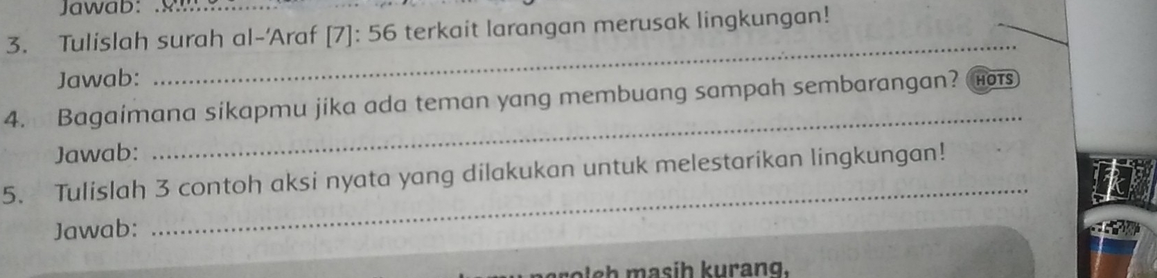 Jawab: 
3. Tulislah surah al-'Araf [7]:56 terkait larangan merusak lingkungan! 
Jawab: 
_ 
4. Bagaimana sikapmu jika ada teman yang membuang sampah sembarangan? HOTS 
Jawab: 
_ 
5. Tulislah 3 contoh aksi nyata yang dilakukan untuk melestarikan lingkungan! 
Jawab: 
_
r l e h asih kurang.