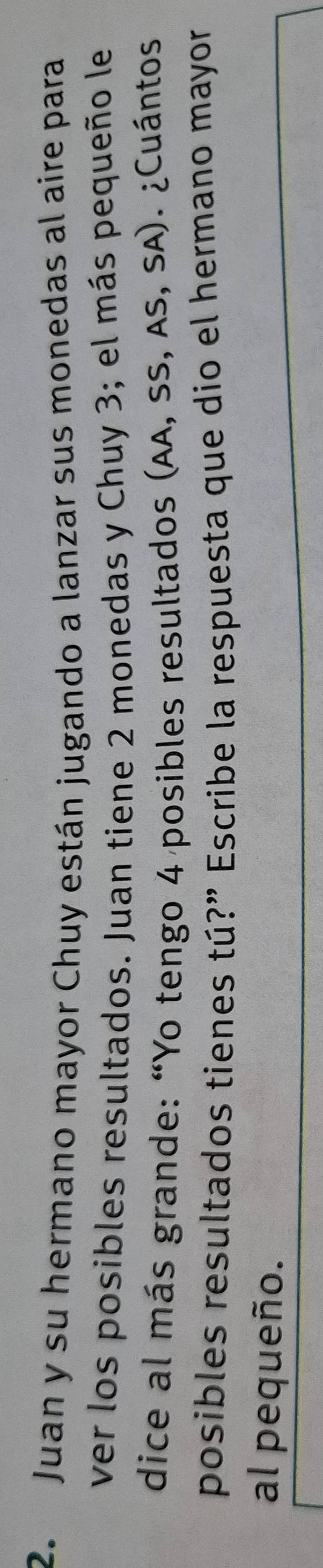 Juan y su hermano mayor Chuy están jugando a lanzar sus monedas al aire para 
ver los posibles resultados. Juan tiene 2 monedas y Chuy 3; el más pequeño le 
dice al más grande: “Yo tengo 4 posibles resultados (AA, SS, AS, SA). ¿Cuántos 
posibles resultados tienes tú?” Escribe la respuesta que dio el hermano mayor 
al pequeño.