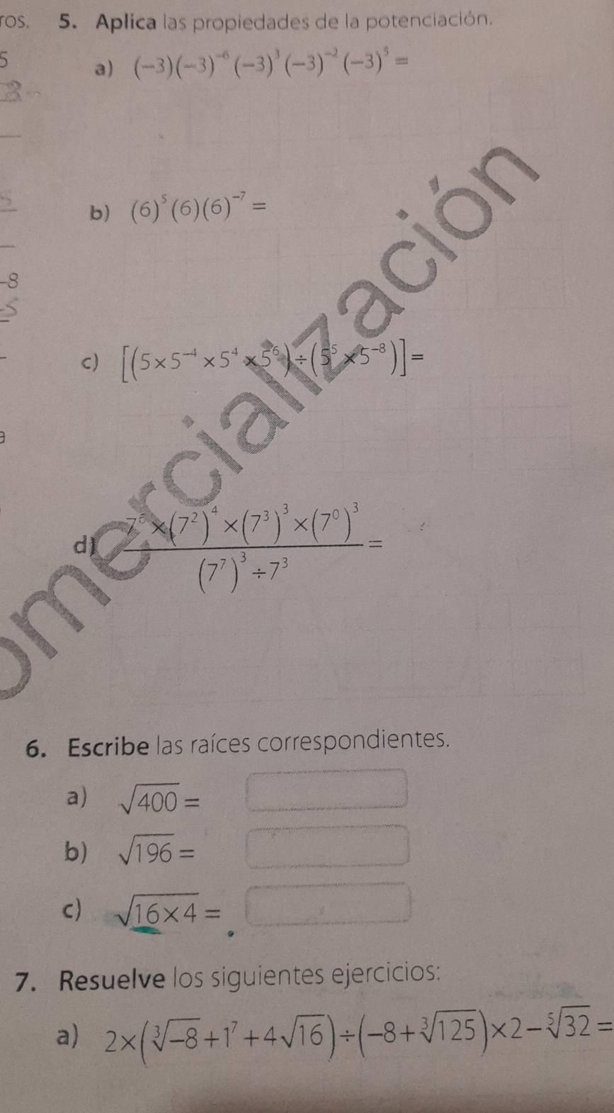 ros. 5. Aplica las propiedades de la potenciación. 
a) (-3)(-3)^-6(-3)^3(-3)^-2(-3)^5=
b) (6)^5(6)(6)^-7=
-8
C) [(5* 5^(-4)* 5^4* 5^6)/ (5^5* 5^(-8))]=
d frac 7* (7^2)^4* (7^3)^3* (7^0)^3(7^7)^3/ 7^3=
6. Escribe las raíces correspondientes. 
a) sqrt(400)=
b) sqrt(196)=
c) sqrt(_ 16* 4)=
7. Resuelve los siguientes ejercicios: 
a) 2* (sqrt[3](-8)+1^7+4sqrt(16))/ (-8+sqrt[3](125))* 2-sqrt[5](32)=