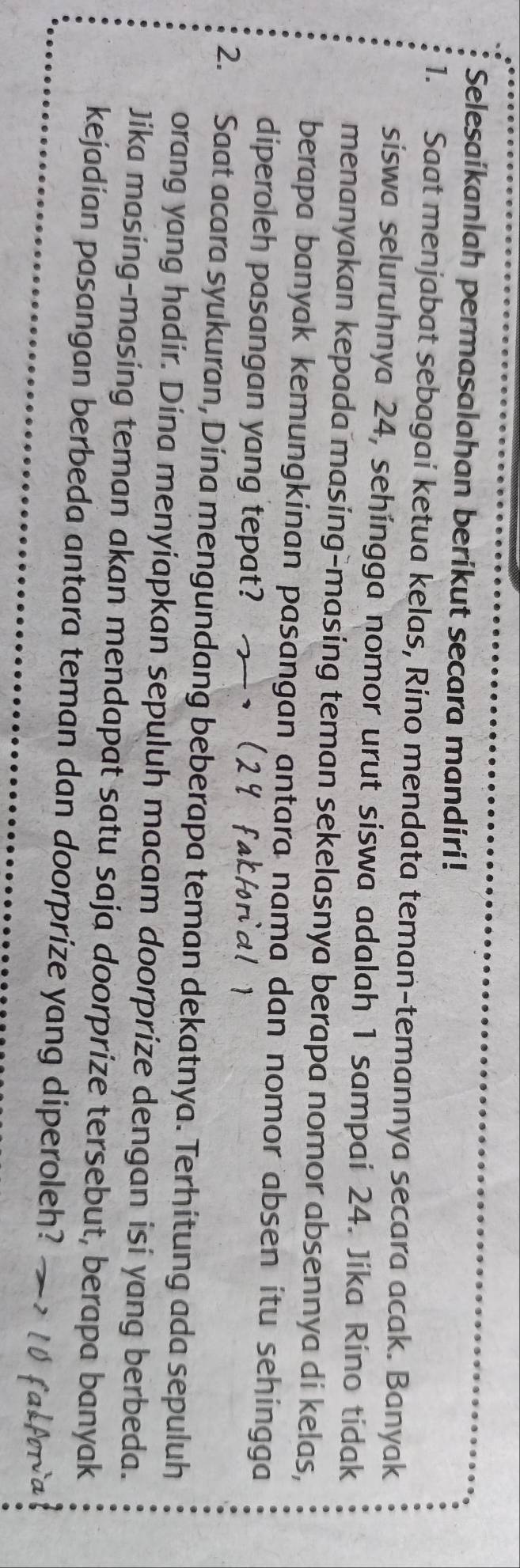 Selesaikanlah permasalahan berikut secara mandiri! 
1. Saat menjabat sebagai ketua kelas, Rino mendata teman-temannya secara acak. Banyak 
siswa seluruhnya 24, sehingga nomor urut siswa adalah 1 sampai 24. Jika Rino tidak 
menanyakan kepada masing-masing teman sekelasnya berapa nomor absennya di kelas, 
berapa banyak kemungkinan pasangan antara nama dan nomor absen itu sehingga 
diperoleh pasangan yang tepat? 
2. Saat acara syukuran, Dina mengundang beberapa teman dekatnya. Terhitung ada sepuluh 
orang yang hadir. Dina menyiapkan sepuluh macam doorprize dengan isi yang berbeda. 
Jika masing-masing teman akan mendapat satu saja doorprize tersebut, berapa banyak 
kejadian pasangan berbeda antara teman dan doorprize yang diperoleh?