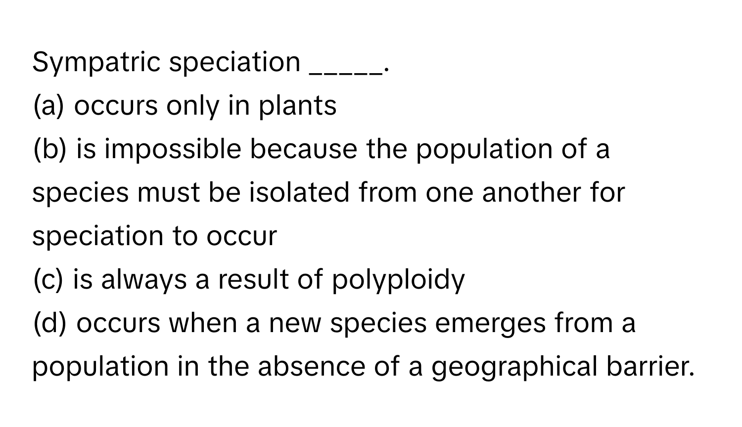 Sympatric speciation _____.

(a) occurs only in plants
(b) is impossible because the population of a species must be isolated from one another for speciation to occur
(c) is always a result of polyploidy
(d) occurs when a new species emerges from a population in the absence of a geographical barrier.