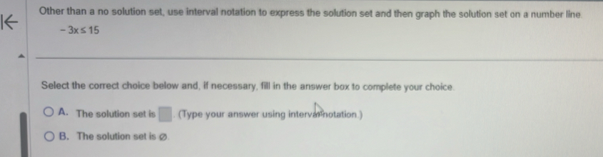 Other than a no solution set, use interval notation to express the solution set and then graph the solution set on a number line.
-3x≤ 15
Select the correct choice below and, if necessary, fill in the answer box to complete your choice.
A. The solution set is □. (Type your answer using intervarnotation.)
B. The solution set is ø