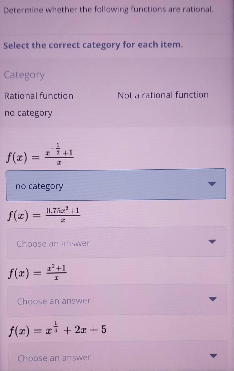 Determine whether the following functions are rational.
Select the correct category for each item.
Category
Rational function Not a rational function
no category
f(x)=frac x^(-frac 1)2+1x
no category
f(x)= (0.75x^2+1)/x 
Choose an answer
f(x)= (x^2+1)/x 
Choose an answer
f(x)=x^(frac 1)3+2x+5
Choose an answer