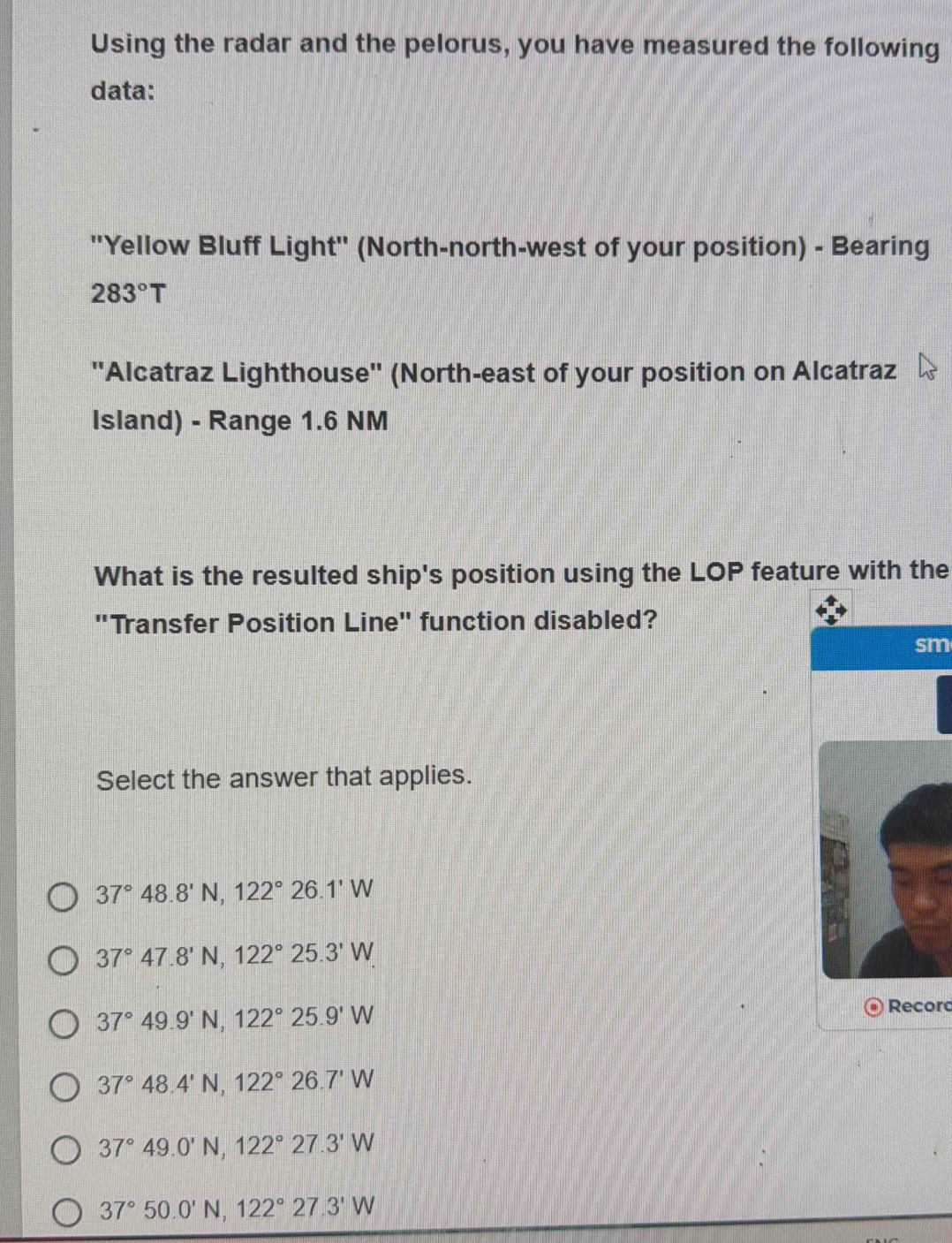 Using the radar and the pelorus, you have measured the following
data:
'Yellow Bluff Light'' (North-north-west of your position) - Bearing
283°T
''Alcatraz Lighthouse'' (North-east of your position on Alcatraz
Island) - Range 1.6 NM
What is the resulted ship's position using the LOP feature with the
"Transfer Position Line" function disabled?
sm
Select the answer that applies.
37°48.8'N, 122°26.1'W
37°47.8'N, 122°25.3'W
37°49.9'N, 122°25.9'W
Record
37°48.4'N, 122°26.7'W
37°49.0'N, 122°27.3'W
37°50.0'N, 122°27.3'W