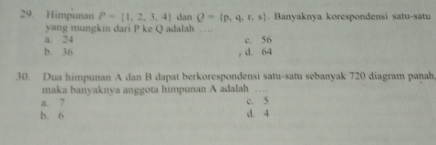 Himpunan P= 1,2,3,4 dan Q= p,q,r,s. Banyaknya korespondensi satu-satu
yang mungkin dari P ke Q adalah .
a. 24 c. 56
b. 36 , d. 64
30. Dua himpunan A dan B dapat berkorespondensi satu-satu sebanyak 720 diagram panah,
maka banyaknya anggota himpunan A adalah 。_
a. 7 c. 5
b. 6 d. 4