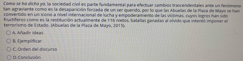 Como se hα dicho yα, la sociedad civil es parte fundamental para efectuar cambios trascendentales ante un fenómeno
tan agraviante como es la desaparición forzada de un ser querido, por lo que las Abuelas de la Plaza de Mayo se han
convertido en un icono a nivel internacional de lucha y empoderamiento de las víctimas, cuyos logros han sido
fructíferos como es la restitución actualmente de 116 nietos, batallas ganadas al olvido que intentó imponer el
terrorismo de Estado. (Abuelas de la Plaza de Mayo, 2015).
A. Añadir ideas
B. Ejemplificar
C. Orden del discurso
D. Conclusión