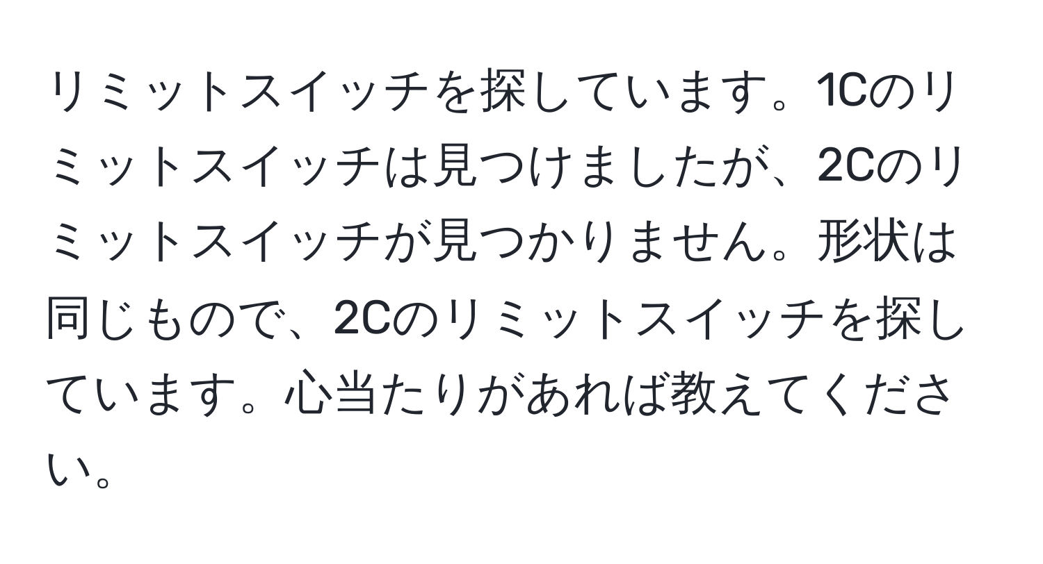 リミットスイッチを探しています。1Cのリミットスイッチは見つけましたが、2Cのリミットスイッチが見つかりません。形状は同じもので、2Cのリミットスイッチを探しています。心当たりがあれば教えてください。