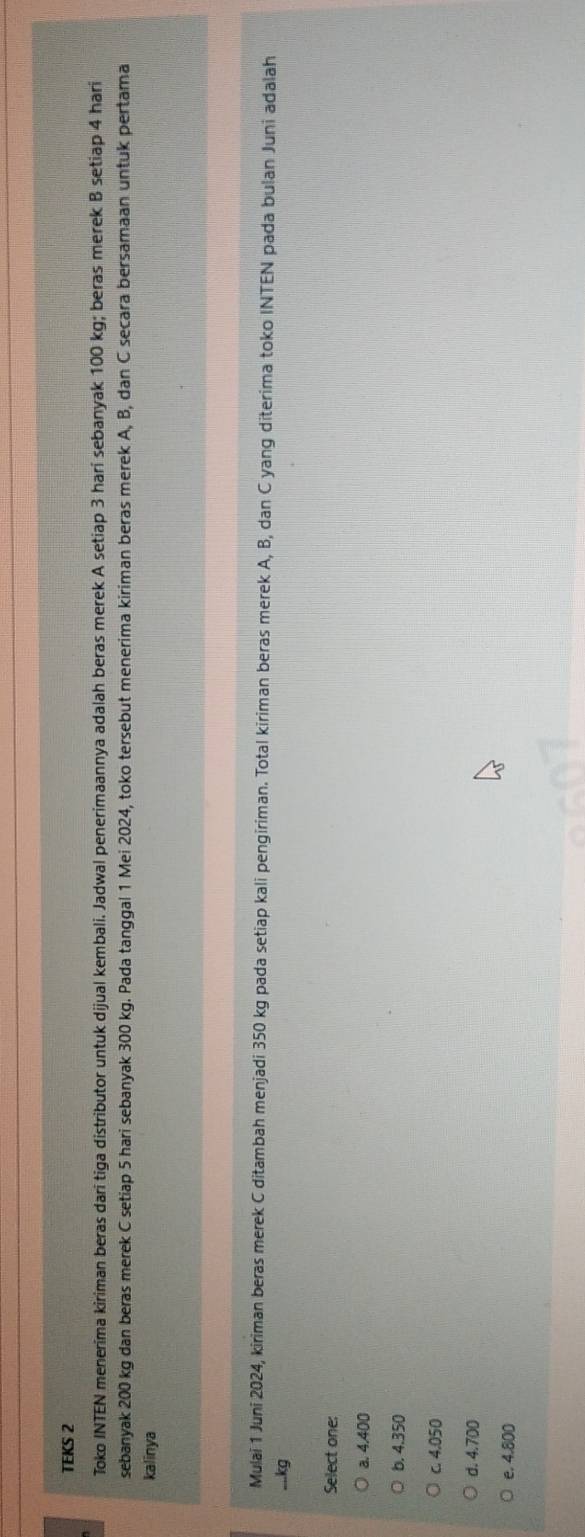 TEKS 2
Toko INTEN menerima kiriman beras dari tiga distributor untuk dijual kembali. Jadwal penerimaannya adalah beras merek A setiap 3 harí sebanyak 100 kg; beras merek B setiap 4 hari
sebanyak 200 kg dan beras merek C setiap 5 hari sebanyak 300 kg. Pada tanggal 1 Mei 2024, toko tersebut menerima kiriman beras merek A, B, dan C secara bersamaan untuk pertama
kalinya
Mulai 1 Juni 2024, kiriman beras merek C ditambah menjadi 350 kg pada setiap kali pengiriman. Total kiriman beras merek A, B, dan C yang diterima toko INTEN pada bulan Juni adalah
,... kg
Select one:
a. 4.400
b. 4.350
c. 4.050
d. 4.700
e. 4.800