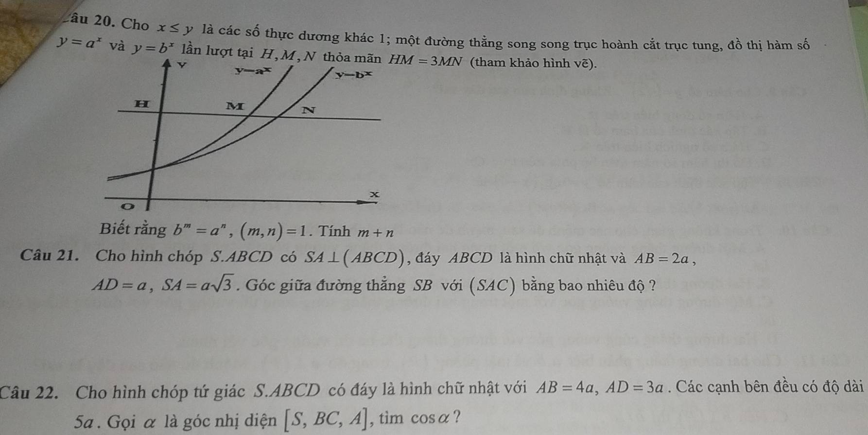 2âu 20. Cho x≤ y là các số thực dương khác 1; một đường thằng song song trục hoành cắt trục tung, đồ thị hàm số
y=a^x và y=b^x lần lượt tạ HM=3MN (tham khảo hình vẽ).
Biết rằng b^m=a^n,(m,n)=1. Tính m+n
Câu 21. Cho hình chóp S.ABCD có SA⊥ (ABCD) , đáy ABCD là hình chữ nhật và AB=2a,
AD=a,SA=asqrt(3). Góc giữa đường thẳng SB với (SAC) bằng bao nhiêu độ ?
Câu 22. Cho hình chóp tứ giác S.ABCD có đáy là hình chữ nhật với AB=4a,AD=3a Các cạnh bên đều có độ dài
5Sa . Gọi α là góc nhị diện [S,BC,A] , tìm cos alpha ?