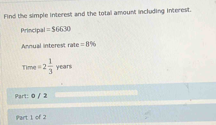 Find the simple interest and the total amount including interest. 
Principal =$6630
Annual interest rate =8%
Time =2 1/3  years
Part: 0 / 2 
Part 1 of 2