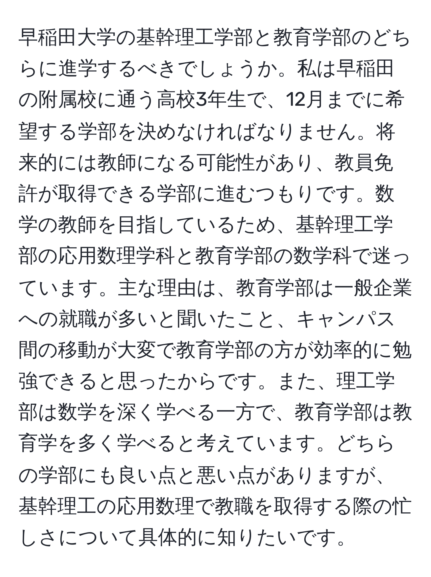 早稲田大学の基幹理工学部と教育学部のどちらに進学するべきでしょうか。私は早稲田の附属校に通う高校3年生で、12月までに希望する学部を決めなければなりません。将来的には教師になる可能性があり、教員免許が取得できる学部に進むつもりです。数学の教師を目指しているため、基幹理工学部の応用数理学科と教育学部の数学科で迷っています。主な理由は、教育学部は一般企業への就職が多いと聞いたこと、キャンパス間の移動が大変で教育学部の方が効率的に勉強できると思ったからです。また、理工学部は数学を深く学べる一方で、教育学部は教育学を多く学べると考えています。どちらの学部にも良い点と悪い点がありますが、基幹理工の応用数理で教職を取得する際の忙しさについて具体的に知りたいです。