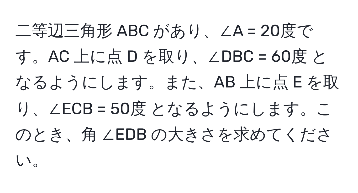 二等辺三角形 ABC があり、∠A = 20度です。AC 上に点 D を取り、∠DBC = 60度 となるようにします。また、AB 上に点 E を取り、∠ECB = 50度 となるようにします。このとき、角 ∠EDB の大きさを求めてください。