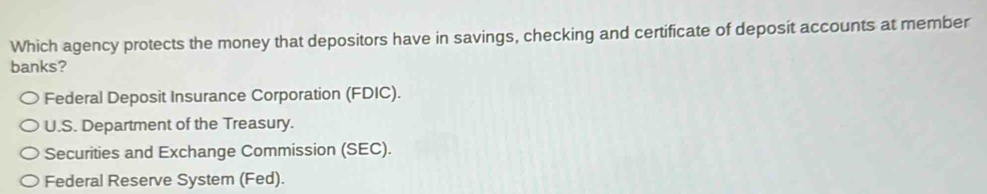 Which agency protects the money that depositors have in savings, checking and certificate of deposit accounts at member
banks?
Federal Deposit Insurance Corporation (FDIC).
U.S. Department of the Treasury.
Securities and Exchange Commission (SEC).
Federal Reserve System (Fed).