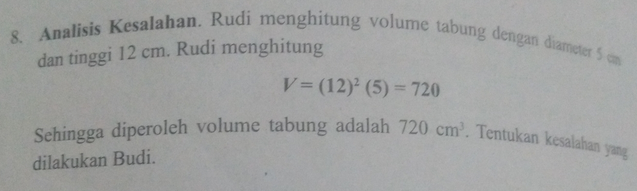 Analisis Kesalahan. Rudi menghitung volume tabung dengan diameter 5 cm
dan tinggi 12 cm. Rudi menghitung
V=(12)^2(5)=720
Sehingga diperoleh volume tabung adalah 720cm^3. Tentukan kesalahan yang 
dilakukan Budi.