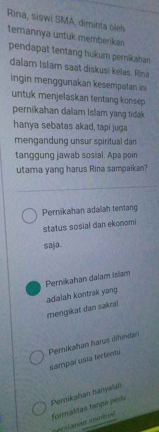 Rina, siswi SMA, diminta oleh
temannya untuk męmberikan
pendapat tentang hukum pernikahan 
dalam Islam saat diskusi kelas. Rina
ingin menggunakan kesempatan ini 
untuk menjelaskan tentang konsep .
pernikahan dalam Islam yang tidak 
hanya sebatas akad, tapi juga
mengandung unsur spiritual dan
tanggung jawab sosial. Apa poin
utama yang harus Rina sampaikan?
Pernikahan adalah tentang
status sosial dan ekonomi
saja.
Pernikahan dalam Islam
adalah kontrak yang
mengikat dan sakral.
Pernikahan harus dihindari
sampai usia tertentu.
Pernikahan hanyalah
formalitas tanpa perlu
persianan spiritual