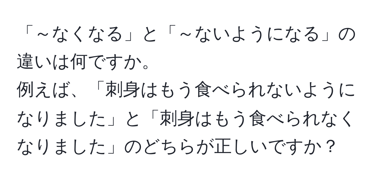 「～なくなる」と「～ないようになる」の違いは何ですか。  
例えば、「刺身はもう食べられないようになりました」と「刺身はもう食べられなくなりました」のどちらが正しいですか？