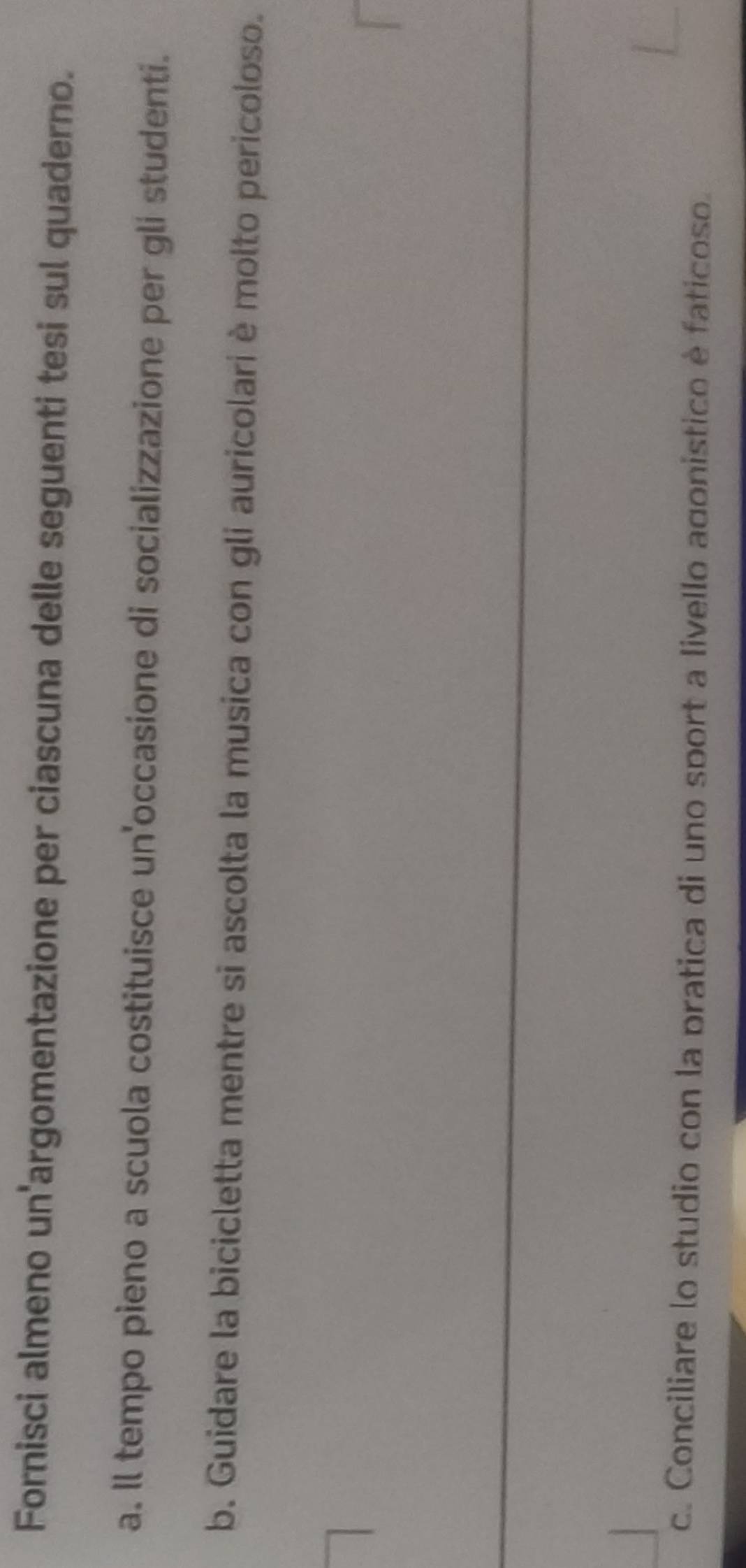 Fornisci almeno un'argomentazione per ciascuna delle seguenti tesi sul quaderno. 
a. Il tempo pieno a scuola costituisce un'occasione di socializzazione per gli studenti. 
b. Guidare la bicicletta mentre si ascolta la musica con gli auricolari è molto pericoloso. 
c. Conciliare lo studio con la pratica di uno sport a livello agonistico è faticoso.