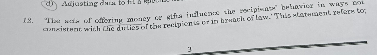 d) Adjusting data to fit a specm
12. ‘The acts of offering money or gifts influence the recipients’ behavior in ways not
consistent with the duties of the recipients or in breach of law.’ This statement refers to;
3